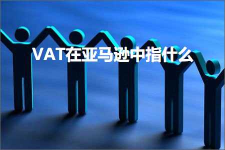 跨境电商知识:VAT在亚马逊中指什么