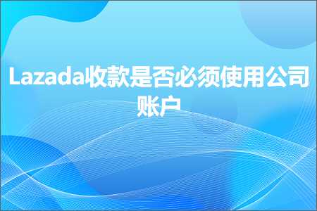 跨境电商知识:Lazada收款是否必须使用公司账户