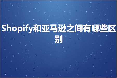 跨境电商知识:Shopify和亚马逊之间有哪些区别