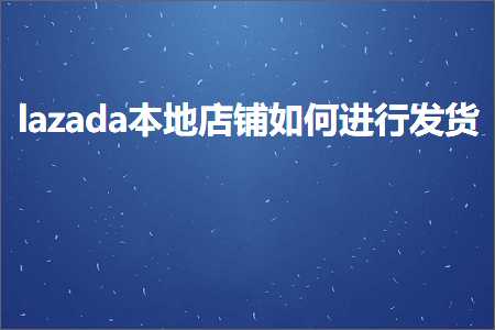 璺ㄥ鐢靛晢鐭ヨ瘑:lazada鏈湴搴楅摵濡備綍杩涜鍙戣揣